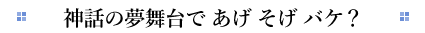 神話の夢舞台で あげ そげ バケ？